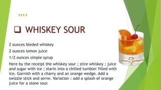  WHISKEY SOUR
2 ounces bleded whiskey
2 ounces lemon juice
1/2 ounces simple syrup
Here by the receipt the whiskey sour ; stire whiskey ; juice
and sugar with ice ; starin into a chilled tumbler filled with
ice. Garnish with a charry and an orange wedge. Add a
swizzle stick and serve. Variation : add a splash of orange
juice for a stone sour.
….
 