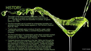 HISTORY
 The origin of the word cocktail is disputed. The first
recorded use of cocktail not referring to a horse is found
in The Morning Post and Gazetteer in London, England,
March 20, 1798.
 The first recorded use of cocktail as a beverage (possibly non-
alcoholic) in the United States appears in The Farmer's Cabinet,
April 28, 1803.
 Traditionally cocktails were a mixture of spirits, sugar, water,
and bitters. But by the 1860s, a cocktail frequently included
a liqueur.
 The first publication of a bartenders' guide which included cocktail
recipes was in 1862 – How to Mix Drinks; or, The Bon Vivant's
Companion, by "Professor" Jerry Thomas
 Cocktails became less popular in the late 1960s and through the
1970s, until resurging in the 1980s with vodka often substituting
the original gin in drinks such as the martini. Traditional cocktails
began to make a comeback in the 2000s, and by the mid-2000s
there was a renaissance of cocktail culture in a style typically
referred to as mixology that draws on traditional cocktails for
inspiration but utilizes novel ingredients and often complex flavors
 