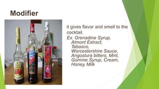 Modifier
it gives flavor and smell to the
cocktail.
Ex. Grenadine Syrup,
Almont Extract,
Tabasco,
Worcestershire Sauce,
Angostura bitters, Mint,
Gomme Syrup, Cream,
Honey, Milk
 