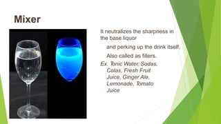 Mixer
It neutralizes the sharpness in
the base liquor
and perking up the drink itself.
Also called as fillers.
Ex. Tonic Water, Sodas,
Colas, Fresh Fruit
Juice, Ginger Ale,
Lemonade, Tomato
Juice
 