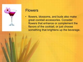 Flowers
• flowers, blossoms, and buds also make
great cocktail accessories. Consider
flowers that enhance or complement the
flavors of the cocktail, or just choose
something that brightens up the beverage.

 