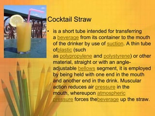 Cocktail Straw
• is a short tube intended for transferring
a beverage from its container to the mouth
of the drinker by use of suction. A thin tube
ofplastic (such
as polypropylene and polystyrene) or other
material, straight or with an angleadjustable bellows segment, it is employed
by being held with one end in the mouth
and another end in the drink. Muscular
action reduces air pressure in the
mouth, whereupon atmospheric
pressure forces thebeverage up the straw.

 