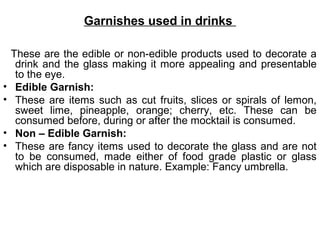 Garnishes used in drinks
These are the edible or non-edible products used to decorate a
drink and the glass making it more appealing and presentable
to the eye.
• Edible Garnish:
• These are items such as cut fruits, slices or spirals of lemon,
sweet lime, pineapple, orange; cherry, etc. These can be
consumed before, during or after the mocktail is consumed.
• Non – Edible Garnish:
• These are fancy items used to decorate the glass and are not
to be consumed, made either of food grade plastic or glass
which are disposable in nature. Example: Fancy umbrella.
 