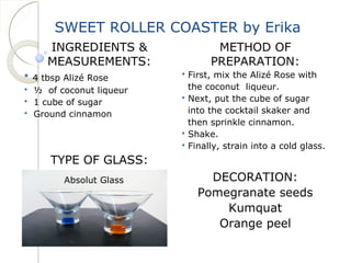 SWEET ROLLER COASTER by Erika 
INGREDIENTS & 
MEASUREMENTS: 
 4 tbsp Alizé Rose 
 ½ of coconut liqueur 
 1 cube of sugar 
 Ground cinnamon 
TYPE OF GLASS: 
METHOD OF 
PREPARATION: 
 First, mix the Alizé Rose with 
the coconut liqueur. 
 Next, put the cube of sugar 
into the cocktail skaker and 
then sprinkle cinnamon. 
 Shake. 
 Finally, strain into a cold glass. 
DECORATION: 
Pomegranate seeds 
Kumquat 
Orange peel 
Absolut Glass 
 