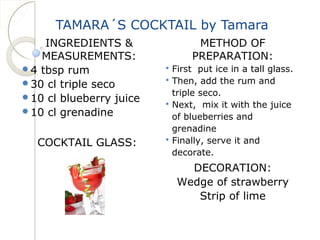 TAMARA´S COCKTAIL by Tamara 
INGREDIENTS & 
MEASUREMENTS: 
4 tbsp rum 
30 cl triple seco 
10 cl blueberry juice 
10 cl grenadine 
COCKTAIL GLASS: 
METHOD OF 
PREPARATION: 
 First put ice in a tall glass. 
 Then, add the rum and 
triple seco. 
 Next, mix it with the juice 
of blueberries and 
grenadine 
 Finally, serve it and 
decorate. 
DECORATION: 
Wedge of strawberry 
Strip of lime 
 