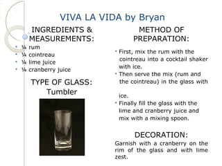 VIVA LA VIDA by Bryan 
INGREDIENTS & 
MEASUREMENTS: 
 ¼ rum 
 ¼ cointreau 
 ¼ lime juice 
 ¼ cranberry juice 
TYPE OF GLASS: 
Tumbler 
METHOD OF 
PREPARATION: 
 First, mix the rum with the 
cointreau into a cocktail shaker 
with ice. 
 Then serve the mix (rum and 
the cointreau) in the glass with 
ice. 
 Finally fill the glass with the 
lime and cranberry juice and 
mix with a mixing spoon. 
DECORATION: 
Garnish with a cranberry on the 
rim of the glass and with lime 
zest. 
