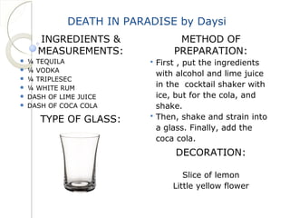 DEATH IN PARADISE by Daysi 
INGREDIENTS & 
MEASUREMENTS: 
 ¼ TEQUILA 
 ¼ VODKA 
 ¼ TRIPLESEC 
 ¼ WHITE RUM 
 DASH OF LIME JUICE 
 DASH OF COCA COLA 
TYPE OF GLASS: 
METHOD OF 
PREPARATION: 
 First , put the ingredients 
with alcohol and lime juice 
in the cocktail shaker with 
ice, but for the cola, and 
shake. 
 Then, shake and strain into 
a glass. Finally, add the 
coca cola. 
DECORATION: 
Slice of lemon 
Little yellow flower 
 