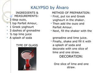 KALYPSO by Álvaro 
INGREDIENTS & 
MEASUREMENTS: 
 3 tbsp ouzo, 
 1 tsp Parfait Amour, 
 1 Greek yoghourt 
 3 dashes of grenadine 
 ½ tsp lime juice 
 A splash of soda 
TYPE OF GLASS 
METHOD OF PREPARATION: 
 First, put ice and Greek 
yoghourt in the shaker. 
 Then add the ouzo and 
Parfait Amour. 
 Next, fill the shaker with the 
grenadine and lime juice. 
 Finally, shake and fill it with 
a splash of soda and 
decorate with one slice of 
lime and one straw. 
DECORATION: 
One slice of lime and one 
straw. 
 