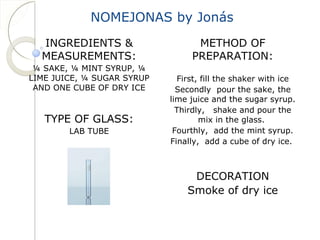 NOMEJONAS by Jonás 
INGREDIENTS & 
MEASUREMENTS: 
¼ SAKE, ¼ MINT SYRUP, ¼ 
LIME JUICE, ¼ SUGAR SYRUP 
AND ONE CUBE OF DRY ICE 
TYPE OF GLASS: 
LAB TUBE 
METHOD OF 
PREPARATION: 
First, fill the shaker with ice 
Secondly pour the sake, the 
lime juice and the sugar syrup. 
Thirdly, shake and pour the 
mix in the glass. 
Fourthly, add the mint syrup. 
Finally, add a cube of dry ice. 
DECORATION 
Smoke of dry ice 
 