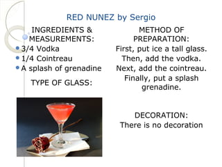 RED NUNEZ by Sergio 
INGREDIENTS & 
MEASUREMENTS: 
3/4 Vodka 
1/4 Cointreau 
A splash of grenadine 
TYPE OF GLASS: 
METHOD OF 
PREPARATION: 
First, put ice a tall glass. 
Then, add the vodka. 
Next, add the cointreau. 
Finally, put a splash 
grenadine. 
DECORATION: 
There is no decoration 
 