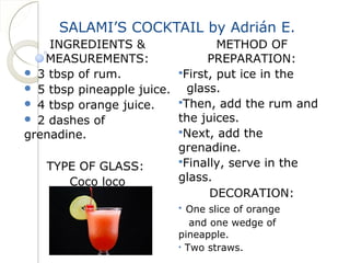 SALAMI’S COCKTAIL by Adrián E. 
INGREDIENTS & 
MEASUREMENTS: 
 3 tbsp of rum. 
 5 tbsp pineapple juice. 
 4 tbsp orange juice. 
 2 dashes of 
grenadine. 
TYPE OF GLASS: 
Coco loco 
METHOD OF 
PREPARATION: 
First, put ice in the 
glass. 
Then, add the rum and 
the juices. 
Next, add the 
grenadine. 
Finally, serve in the 
glass. 
DECORATION: 
• One slice of orange 
and one wedge of 
pineapple. 
• Two straws. 
 
