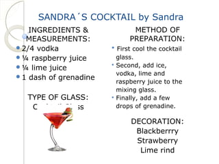 SANDRA´S COCKTAIL by Sandra 
INGREDIENTS & 
MEASUREMENTS: 
2/4 vodka 
¼ raspberry juice 
¼ lime juice 
1 dash of grenadine 
TYPE OF GLASS: 
Cocktail Glass 
METHOD OF 
PREPARATION: 
 First cool the cocktail 
glass. 
 Second, add ice, 
vodka, lime and 
raspberry juice to the 
mixing glass. 
 Finally, add a few 
drops of grenadine. 
DECORATION: 
Blackberrry 
Strawberry 
Lime rind 
 