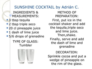 SUNSHINE COCKTAIL by Adrián C. 
INGREDIENTS & 
MEASUREMENTS: 
3 tbsp tequila 
2 tbsp triple seco 
20 cl pineapple juice 
1 dash of lime juice 
5/6 drops of grenadine 
TYPE OF GLASS: 
Tumbler 
METHOD OF 
PREPARATION: 
First, put ice in the 
cocktail shaker and add 
the tequila,triple seco 
and lime juice. 
Then,shake. 
Finally, serve and add 
the dash of lime and 
grenadine 
DECORATION: 
Sprinkle cocoa and put a 
wedge of pineapple on 
the rim of the glass. 
 