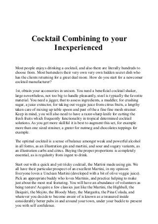 Cocktail Combining to your
Inexperienced
Most people enjoys drinking a cocktail, and also there are literally hundreds to
choose from. Most bartenders their very own very own hidden secret dish who
has the clients returning for a great deal more. How do you start for a newcomer
cocktail manufacturer?
1st, obtain your accessories in unison. You need a beneficial cocktail shaker,
large nevertheless, not too big to handle pleasantly, steel is typically the favorite
material. You need a jigger, that to assess ingredients, a muddler, for crushing
sugar, a juice extractor, for taking out veggie juice from citrus fruits, a lengthy
taken care of mixing up table spoon and past of the a fine fine mesh strainer.
Keep in mind, you will also need to have a razor-sharp knife for cutting the
fresh fruits which frequently functionality in tropical determined cocktail
solutions. As you get more skillful it is best to augment this set, for example
more than one sized strainer, a grater for nutmeg and chocolates toppings for
example.
The optimal cocktail is a sense of balance amongst weak and powerful alcohol
in all forms, as an illustration gin and martini, and sour and sugary variants, as
an illustration carbs and citrus. Buying the proper proportions is completely
essential, as is regularity from ingest to drink.
Start out with a quick and yet tricky cocktail, the Martini made using gin. We
all have their particular prospect of an excellent Martini, in my opinion
Everyone loves a Unclean Martini (developed with a bit of olive veggie juice).
Pick an appropriate buddy who loves Martinis, and practice helping to make
just about the most real featuring. You will have an abundance of volunteers as
being testers! Acquire a few classics just like the Martini, the Highball, the
Daiquiri, the Mojito, the Bloody Mary, the Margarita, the Pina Colada, and
whatever you decide to become aware of is known as a treasured inside
considerably better pubs in and around your town, under your buckle to present
you with self confidence.
 