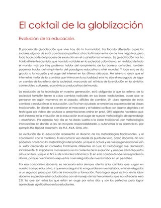 El coktail de la globlización
Evolución de la educación.
El proceso de globalización que vive hoy día la humanidad, ha tocado diferentes aspectos
sociales, algunos de estos cambios son positivos, otros, lastimosamente son de tinte negativos, pero
todo hace parte del proceso de evolución en el cual estamos inmersos. La globalización nos ha
traído diferentes cambios que han sido notables en la sociedad colombiana, en realidad de todo
el mundo. Hoy por hoy podemos hablar del rompimiento de las barreras culturales, también
podemos hablar del rompimiento del paradigma educativo a nivel mundial. Y todo esto se da
gracias a la incursión y el auge del Internet en las últimas décadas. Me atrevo a decir que el
Internet es motor de los cambios que vivimos en la actualidad; este ha sido el encargado de logar
un cambio de las esferas de la sociedad, marcando así el inicio de la evolución en los ámbitos
comerciales, culturales, económicos y educativos del mundo.
La evolución de la tecnología en nuestra generación, está obligando a que las esferas de la
sociedad también lleven a cabo cambios radicales en sus bases tradicionales, bases que se
pensaron en algún momento en el pasado, difíciles de cambiar. Un claro ejemplo de estos
cambios o evolución es la educación. Las Tics han ayudado a romper los esquemas de las clases
tradicionales. En donde se cambiaron el marcador y el tablero acrílico por pizarras digitales o el
texto guía por videos de youtube o presentaciones online en prezi. Otro aspecto novedoso que
está inmerso en la evolución de la educación es el auge de nuevas metodologías de aprendizaje
– enseñanza. Por ejemplo hoy día se ha dado vuelta a la clase tradicional, por metodologías
innovadoras en donde se les da mayores responsabilidades y autonomía a los aprendices, por
ejemplo the flipped classroom, los PLE, AVA, OVA, etc.
La evolución de la educación representa el divorcio de las metodologías tradicionales, y el
casamiento con lo moderno. Es así como lo veo desde mi punto de vista, como docente. No nos
podemos casar con las metodologías del pasado, ya que la actual y las nuevas generaciones van
a estar creciendo en contextos totalmente diferentes al cual, la metodología fue planteada
inicialmente. Es importante mantenernos en la corriente de la evolución y siempre estar dispuestos
a los cambios, ya que la Tics es de naturaleza dinámica. Es en este cambio donde no nos podemos
dormir, porque quedaríamos expuestos a ser relegados de nuestra labor en un pestañeo.
Par eso compañero docente, es necesario estar siempre atento a los cambios que surgen en
nuestro campo educativo, si queremos seguir a la vanguardia en nuestra labor, y no ser relegados
a un segundo plano por falta de innovación y formación. Para lograr seguir activos en la labor
docente es preciso estar actualizados con el manejo de las herramientas que nos ofrece la web
2.0. Ya que son estas las que están en auge por estos días y son las perfectas para lograr
aprendizaje significativos en los estudiantes.

 