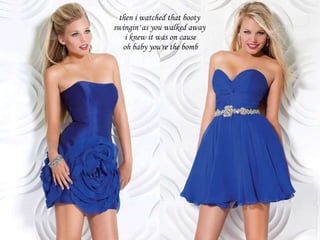 then i watched that booty  swingin' as you walked away  i knew it was on cause oh baby you're the bomb 