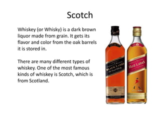 Scotch
Whiskey (or Whisky) is a dark brown
liquor made from grain. It gets its
flavor and color from the oak barrels
it is stored in.

There are many different types of
whiskey. One of the most famous
kinds of whiskey is Scotch, which is
from Scotland.
 
