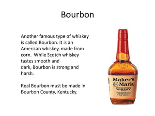 Bourbon

Another famous type of whiskey
is called Bourbon. It is an
American whiskey, made from
corn. While Scotch whiskey
tastes smooth and
dark, Bourbon is strong and
harsh.

Real Bourbon must be made in
Bourbon County, Kentucky.
 