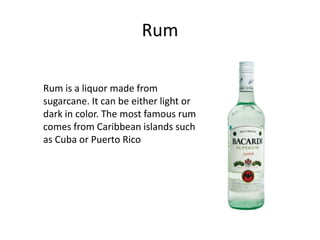 Rum

Rum is a liquor made from
sugarcane. It can be either light or
dark in color. The most famous rum
comes from Caribbean islands such
as Cuba or Puerto Rico
 