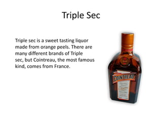 Triple Sec

Triple sec is a sweet tasting liquor
made from orange peels. There are
many different brands of Triple
sec, but Cointreau, the most famous
kind, comes from France.
 