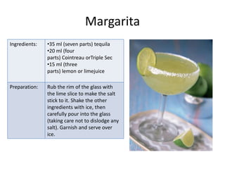Margarita
Ingredients:   •35 ml (seven parts) tequila
               •20 ml (four
               parts) Cointreau orTriple Sec
               •15 ml (three
               parts) lemon or limejuice

Preparation:   Rub the rim of the glass with
               the lime slice to make the salt
               stick to it. Shake the other
               ingredients with ice, then
               carefully pour into the glass
               (taking care not to dislodge any
               salt). Garnish and serve over
               ice.
 