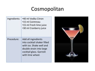 Cosmopolitan
Ingredients: •40 ml Vodka Citron
             •15 ml Cointreau
             •15 ml Fresh lime juice
             •30 ml Cranberry juice



Procedure:   Add all ingredients
             into cocktail shaker filled
             with ice. Shake well and
             double strain into large
             cocktail glass. Garnish
             with lime wheel.
 
