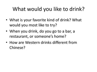 What would you like to drink?
• What is your favorite kind of drink? What
  would you most like to try?
• When you drink, do you go to a bar, a
  restaurant, or someone’s home?
• How are Western drinks different from
  Chinese?
 