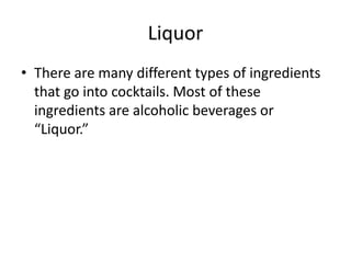Liquor
• There are many different types of ingredients
  that go into cocktails. Most of these
  ingredients are alcoholic beverages or
  “Liquor.”
 