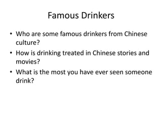 Famous Drinkers
• Who are some famous drinkers from Chinese
  culture?
• How is drinking treated in Chinese stories and
  movies?
• What is the most you have ever seen someone
  drink?
 