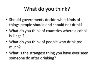 What do you think?
• Should governments decide what kinds of
  things people should and should not drink?
• What do you think of countries where alcohol
  is illegal?
• What do you think of people who drink too
  much?
• What is the strangest thing you have ever seen
  someone do after drinking?
 