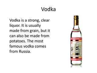 Vodka
Vodka is a strong, clear
liquor. It is usually
made from grain, but it
can also be made from
potatoes. The most
famous vodka comes
from Russia.
 