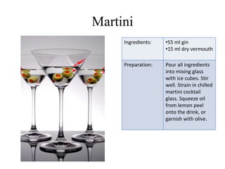 Martini
     Ingredients:   •55 ml gin
                    •15 ml dry vermouth

     Preparation:   Pour all ingredients
                    into mixing glass
                    with ice cubes. Stir
                    well. Strain in chilled
                    martini cocktail
                    glass. Squeeze oil
                    from lemon peel
                    onto the drink, or
                    garnish with olive.
 