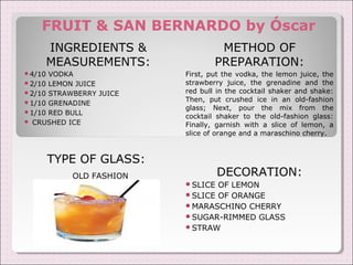 FRUIT & SAN BERNARDO by Óscar 
INGREDIENTS & 
MEASUREMENTS: 
4/10 VODKA 
2/10 LEMON JUICE 
2/10 STRAWBERRY JUICE 
1/10 GRENADINE 
1/10 RED BULL 
 CRUSHED ICE 
TYPE OF GLASS: 
OLD FASHION 
METHOD OF 
PREPARATION: 
First, put the vodka, the lemon juice, the 
strawberry juice, the grenadine and the 
red bull in the cocktail shaker and shake: 
Then, put crushed ice in an old-fashion 
glass; Next, pour the mix from the 
cocktail shaker to the old-fashion glass: 
Finally, garnish with a slice of lemon, a 
slice of orange and a maraschino cherry. 
DECORATION: 
SLICE OF LEMON 
SLICE OF ORANGE 
MARASCHINO CHERRY 
SUGAR-RIMMED GLASS 
STRAW 
 
