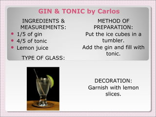GIN & TONIC by Carlos 
INGREDIENTS & 
MEASUREMENTS: 
 1/5 of gin 
 4/5 of tonic 
 Lemon juice 
TYPE OF GLASS: 
METHOD OF 
PREPARATION: 
Put the ice cubes in a 
tumbler. 
Add the gin and fill with 
tonic. 
DECORATION: 
Garnish with lemon 
slices. 
 