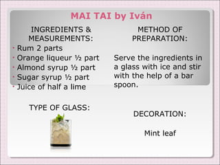 MAI TAI by Iván 
INGREDIENTS & 
MEASUREMENTS: 
• Rum 2 parts 
• Orange liqueur ½ part 
• Almond syrup ½ part 
• Sugar syrup ½ part 
• Juice of half a lime 
TYPE OF GLASS: 
METHOD OF 
PREPARATION: 
Serve the ingredients in 
a glass with ice and stir 
with the help of a bar 
spoon. 
DECORATION: 
Mint leaf 
 