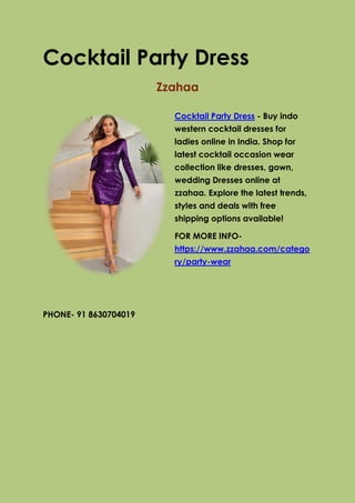 Cocktail Party Dress
Zzahaa
Cocktail Party Dress - Buy indo
western cocktail dresses for
ladies online in India. Shop for
latest cocktail occasion wear
collection like dresses, gown,
wedding Dresses online at
zzahaa. Explore the latest trends,
styles and deals with free
shipping options available!
FOR MORE INFO-
https://www.zzahaa.com/catego
ry/party-wear
PHONE- 91 8630704019
 