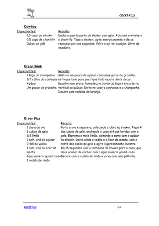 COCKTAILS



     Cowboy
Ingredientes:                 Receita:
      1,5 copo de whisky      Encha a quarta parte do shaker com gelo. Adicione o whisky e
      0,5 copo de chantilly   o chantilly. Tape o shaker, agite energicamente e deixe
      Cubos de gelo           repousar por uns segundos. Volte a agitar devagar. Sirva de
                              imediato.




     Crazy Drink
Ingredientes:                Receita:
      1 taça de champanhe Misture um pouco de açúcar com umas gotas de groselha,
      1/2 cálice de conhaque esfregue bem para que fique todo igual e deixe secar.
      Açúcar                 Espalhe num prato, humedeça o bordo da taça e encoste na
      Um pouco de groselha vertical ao açúcar. Deite no copo o conhaque e o champanhe.
                             Decore com rodelas de laranja.




     Green Fizz
Ingredientes:                  Receita:
      1 clara de ovo           Parta o ovo e separe-o, colocando a clara no shaker. Pique 4
      6 cubos de gelo          dos cubos de gelo, enchendo o copo até aos bordos com o
      1/2 limão                gelo. Esprema o meio limão, deitando o sumo com o açúcar
      1 colh. chá de açúcar    no shaker. Deite ainda o vodka e o licor de menta, com o
      0,4dl de vodka           resto dos cubos de gelo e agite vigorosamente durante
      1 colh. chá de licor de  10/15 segundos. Coe o conteúdo do shaker para o copo, que
      menta                    deve acabar de encher com a água mineral gaseificada.
      Água mineral gaseificada Decore com a rodela do limão e sirva com uma palhinha.
      1 rodela de limão




     RECEITAS                                                            3 /6
 