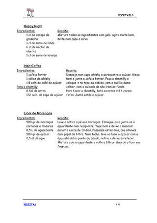 COCKTAILS



     Happy Night
Ingredientes:                 Receita:
      1 cl de xarope de       Misture todos os ingredientes com gelo, agite muito bem,
      groselha                deite num copo e sirva.
      1 cl de sumo de limão
      6 cl de néctar de
      alperce
      1 cl de sumo de laranja


     Irish Coffee
Ingredientes:                        Receita:
       1 café a ferver               Despeje num copo whisky e acrescente o açúcar. Mexa
       1 cálice de whisky            bem e junte o café a ferver. Faça o chantilly e
       1,5 colh de café de açúcar    coloque-o no topo da bebida, com o auxílio duma
Para o chantilly:                    colher, com o cuidado de não irem ao fundo.
       0,5dl de natas                Para fazer o chantilly, bata as natas até ficarem
       1/2 colh. de sopa de açúcar   fofas. Junte então o açúcar.




     Licor de Morangos
Ingredientes:                 Receita:
      500 gr de morangos      Lave e retire o pé aos morangos. Esmague-os e junte-os à
      carnudos e maduros      aguardente num recipiente. Tape bem e deixe a macerar
      0,5 L de aguardente     durante cerca de 10 dias. Passados estes dias, coe através
      500 gr de açúcar        dum papel de filtro. Num tacho, leve ao lume o açúcar com a
      2,5 dl de água          água até obter ponto de pérola, retire e deixe arrefecer.
                              Misture com a aguardente e volte a filtrar. Guarde o licor em
                              frascos.




     RECEITAS                                                            4 /6
 