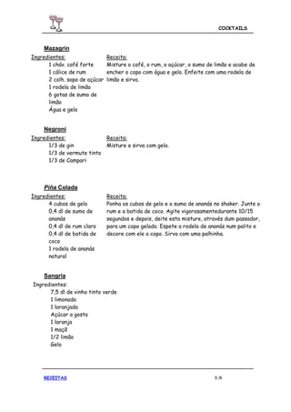 COCKTAILS



    Mazagrin
Ingredientes:                  Receita:
      1 cháv. café forte       Misture o café, o rum, o açúcar, o sumo de limão e acabe de
      1 cálice de rum          encher o copo com água e gelo. Enfeite com uma rodela de
      2 colh. sopa de açúcar   limão e sirva.
      1 rodela de limão
      6 gotas de sumo de
      limão
      Água e gelo


    Negroni
Ingredientes:                  Receita:
      1/3 de gin               Misture e sirva com gelo.
      1/3 de vermute tinto
      1/3 de Campari




    Piña Colada
Ingredientes:                  Receita:
      4 cubos de gelo          Ponha os cubos de gelo e o sumo de ananás no shaker. Junte o
      0,4 dl de sumo de        rum e a batida de coco. Agite vigorosamentedurante 10/15
      ananás                   segundos e depois, deite esta misture, através dum passador,
      0,4 dl de rum claro      para um copo gelado. Espete a rodela de ananás num palito e
      0,4 dl de batida de      decore com ele o copo. Sirva com uma palhinha.
      coco
      1 rodela de ananás
      natural


    Sangria
Ingredientes:
      7,5 dl de vinho tinto verde
      1 limonada
      1 laranjada
      Açúcar a gosto
      1 laranja
      1 maçã
      1/2 limão
      Gelo




    RECEITAS                                                             5 /6
 