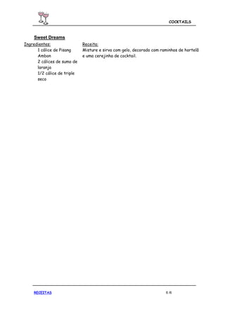 COCKTAILS



    Sweet Dreams
Ingredientes:                Receita:
      1 cálice de Pisang     Misture e sirva com gelo, decorado com raminhos de hortelã
      Ambon                  e uma cerejinha de cocktail.
      2 cálices de sumo de
      laranja
      1/2 cálice de triple
      seco




    RECEITAS                                                          6 /6
 