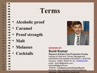 Terms
•
•
•
•
•
•

Alcoholic proof
Caramel
Proof strength
Malt
Molasses
Cocktails

DESINGED BY

Sunil Kumar
Research Scholar/ Food Production Faculty
Institute of Hotel and Tourism Management,
MAHARSHI DAYANAND UNIVERSITY, ROHTAK
Haryana- 124001 INDIA Ph. No. 09996000499
email: skihm86@yahoo.com ,
balhara86@gmail.com
linkedin:- in.linkedin.com/in/ihmsunilkumar
facebook: www.facebook.com/ihmsunilkumar
webpage: chefsunilkumar.tripod.com

 