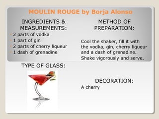 MOULIN ROUGE by Borja Alonso 
INGREDIENTS & 
MEASUREMENTS: 
• 2 parts of vodka 
• 1 part of gin 
• 2 parts of cherry liqueur 
• 1 dash of grenadine 
TYPE OF GLASS: 
METHOD OF 
PREPARATION: 
Cool the shaker, fill it with 
the vodka, gin, cherry liqueur 
and a dash of grenadine. 
Shake vigorously and serve. 
DECORATION: 
A cherry 
 