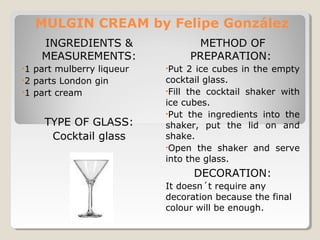 MULGIN CREAM by Felipe González 
INGREDIENTS & 
MEASUREMENTS: 
•1 part mulberry liqueur 
•2 parts London gin 
•1 part cream 
TYPE OF GLASS: 
Cocktail glass 
METHOD OF 
PREPARATION: 
•Put 2 ice cubes in the empty 
cocktail glass. 
•Fill the cocktail shaker with 
ice cubes. 
•Put the ingredients into the 
shaker, put the lid on and 
shake. 
•Open the shaker and serve 
into the glass. 
DECORATION: 
It doesn´t require any 
decoration because the final 
colour will be enough. 
 