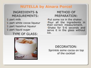 NUTELLA by Ainara Porcel 
INGREDIENTS & 
MEASUREMENTS: 
•1 part milk 
•1 part white cocoa liqueur 
•1 part hazelnut liqueur 
•1 part liquid sugar 
TYPE OF GLASS: 
METHOD OF 
PREPARATION: 
•Put some ice in the shaker. 
•Pour all the ingredients in 
their correct measurement. 
•Shake for 5-6 seconds and 
serve it in the glass without 
ice. 
DECORATION: 
Sprinkle some cocoa on top 
of the cocktail 
 