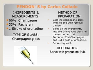 PENDON´S by Carlos Collado 
INGREDIENTS & 
MEASUREMENTS: 
66% Champagne 
33% Pacharan 
1 Stroke of grenadine 
TYPE OF GLASS: 
Champagne glass 
METHOD OF 
PREPARATION: 
• Cool the champagne glass 
with ice and then remove 
the ice. 
• Blend all the ingredients, 
into the champagne glass, in 
the next order: 1st 
Pacharan, 2nd Champagne 
and 3rd a dash of grenadine. 
• Serve very cool. 
DECORATION: 
Serve with grenadine fruit. 
 