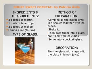 SMURF SWEET COCKTAIL by Patricia Ávila 
INGREDIENTS & 
MEASUREMENTS: 
3 dashes of martini 
1 dash of blue tropic 
2 dashes of malibu 
Lemon juice (to rim) 
TYPE OF GLASS: 
METHOD OF 
PREPARATION: 
•Combine all the ingredients 
in a shaker together with ice 
cubes. 
•Shake it. 
•Then pass them into a glass 
half-filled with ice cubes. 
•Serve into a cocktail glass. 
DECORATION: 
Rim the glass with sugar (dip 
the glass in lemon juice) 
 