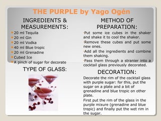 THE PURPLE by Yago Ogén 
INGREDIENTS & 
MEASUREMENTS: 
20 ml Tequila 
20 ml Gin 
20 ml Vodka 
40 ml Blue tropic 
20 ml Grenadine 
Cubed Ice 
A pinch of sugar for decorate 
TYPE OF GLASS: 
METHOD OF 
PREPARATION: 
•Put some ice cubes in the shaker 
and shake it to cool the shaker. 
•Remove these cubes and put some 
new ones. 
•Add all the ingredients and combine 
them shaking. 
•Pass them through a stranier into a 
cocktail glass previously decorated. 
DECORATION: 
Decorate the rim of the cocktail glass 
with purple sugar: for this, put the 
sugar on a plate and a bit of 
grenadine and blue tropic on other 
plate. 
First put the rim of the glass in the 
purple mixure (grenadine and blue 
tropic) and finally put the wet rim in 
the sugar. 
 