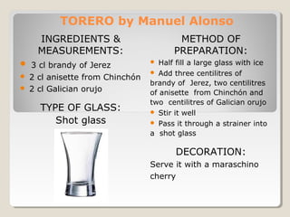 TORERO by Manuel Alonso 
INGREDIENTS & 
MEASUREMENTS: 
 3 cl brandy of Jerez 
 2 cl anisette from Chinchón 
 2 cl Galician orujo 
TYPE OF GLASS: 
Shot glass 
METHOD OF 
PREPARATION: 
 Half fill a large glass with ice 
 Add three centilitres of 
brandy of Jerez, two centilitres 
of anisette from Chinchón and 
two centilitres of Galician orujo 
 Stir it well 
 Pass it through a strainer into 
a shot glass 
DECORATION: 
Serve it with a maraschino 
cherry 
 