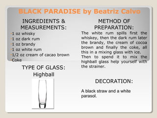 BLACK PARADISE by Beatriz Calvo 
INGREDIENTS & 
MEASUREMENTS: 
•1 oz whisky 
•1 oz dark rum 
•1 oz brandy 
•1 oz white rum 
•1/2 oz cream of cacao brown 
•Coke 
TYPE OF GLASS: 
Highball 
METHOD OF 
PREPARATION: 
The white rum spills first the 
whiskey, then the dark rum later 
the brandy, the cream of cocoa 
brown and finally the coke, all 
this in a mixing glass with ice. 
Then to spend it to mix the 
highball glass help yourself with 
the strainer. 
DECORATION: 
A black straw and a white 
parasol. 
 