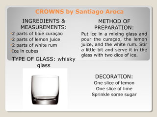 CROWNS by Santiago Aroca 
INGREDIENTS & 
MEASUREMENTS: 
•2 parts of blue curaçao 
•2 parts of lemon juice 
•2 parts of white rum 
•Ice in cubes 
TYPE OF GLASS: whisky 
glass 
METHOD OF 
PREPARATION: 
Put ice in a mixing glass and 
pour the curaçao, the lemon 
juice, and the white rum. Stir 
a little bit and serve it in the 
glass with two dice of ice. 
DECORATION: 
One slice of lemon 
One slice of lime 
Sprinkle some sugar 
 